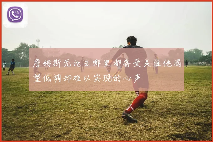 詹姆斯无论去哪里都备受关注他渴望低调却难以实现的心声