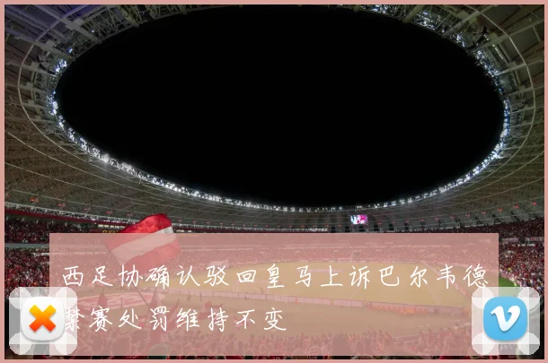 西足协确认驳回皇马上诉巴尔韦德禁赛处罚维持不变