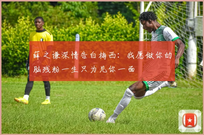 薛之谦深情告白梅西：我愿做你的脑残粉一生只为见你一面