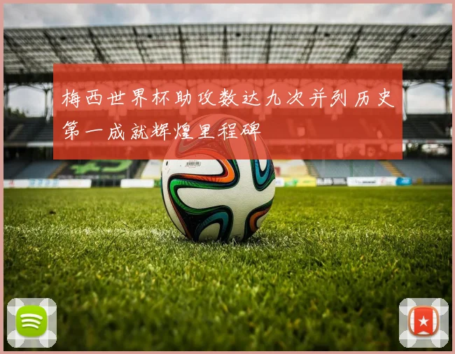 梅西世界杯助攻数达九次并列历史第一成就辉煌里程碑