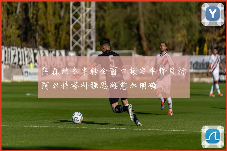 阿森纳冬季转会窗口锁定中锋目标阿尔特塔补强思路愈加明确