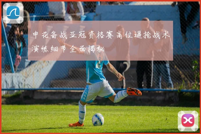 申花备战亚冠资格赛高位逼抢战术演练细节全面揭秘