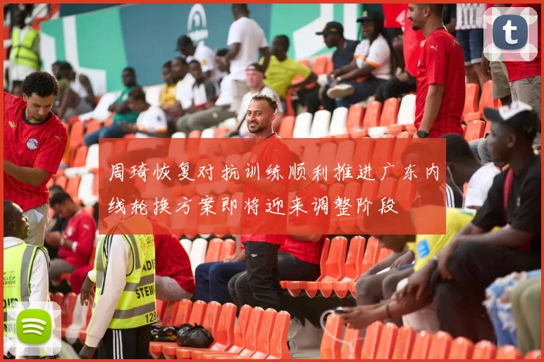 周琦恢复对抗训练顺利推进广东内线轮换方案即将迎来调整阶段