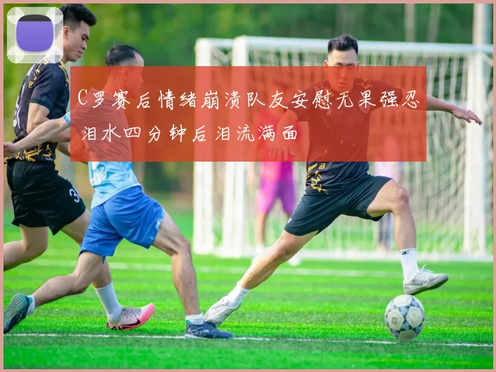 C罗赛后情绪崩溃队友安慰无果强忍泪水四分钟后泪流满面