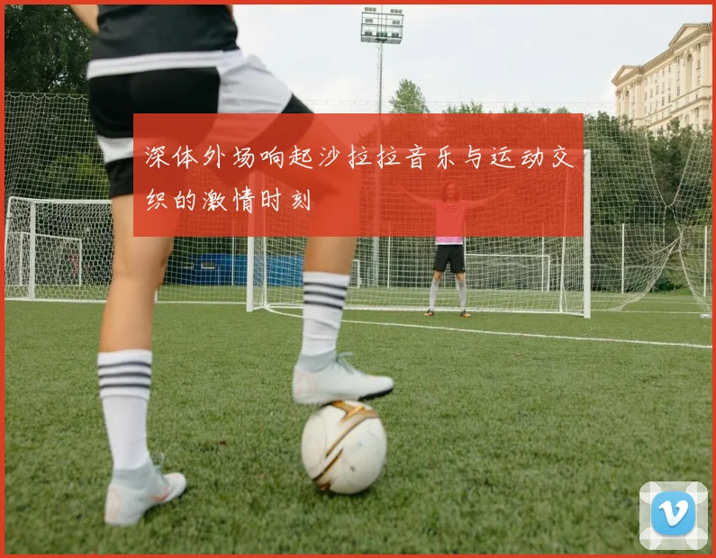 深体外场响起沙拉拉音乐与运动交织的激情时刻