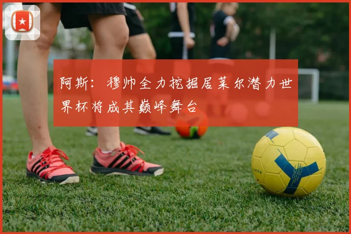 阿斯：穆帅全力挖掘居莱尔潜力世界杯将成其巅峰舞台