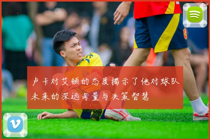 卢卡对艾顿的态度揭示了他对球队未来的深远考量与决策智慧