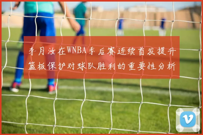 李月汝在WNBA季后赛连续首发提升篮板保护对球队胜利的重要性分析