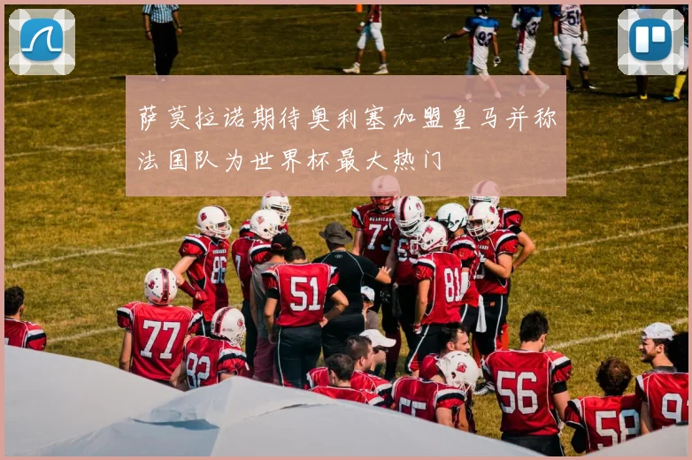 萨莫拉诺期待奥利塞加盟皇马并称法国队为世界杯最大热门