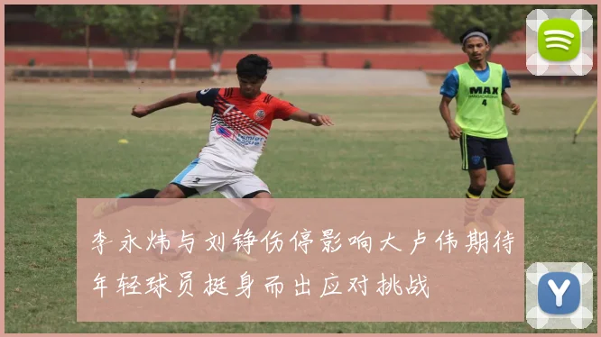 李永炜与刘铮伤停影响大卢伟期待年轻球员挺身而出应对挑战