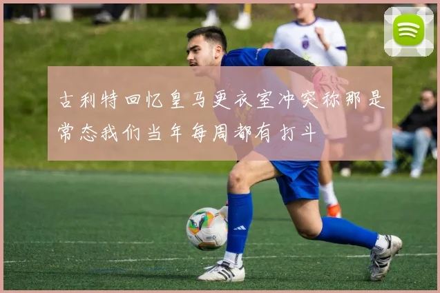 古利特回忆皇马更衣室冲突称那是常态我们当年每周都有打斗
