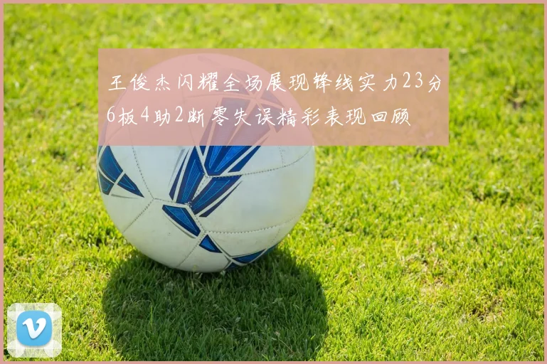 王俊杰闪耀全场展现锋线实力23分6板4助2断零失误精彩表现回顾