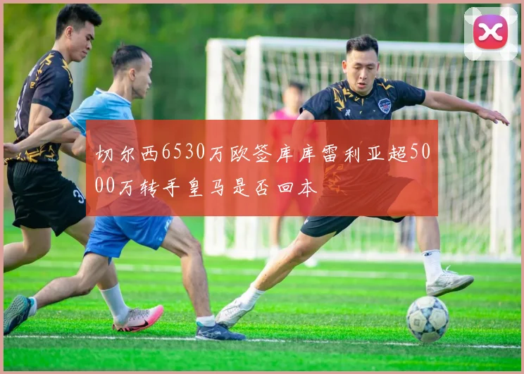 切尔西6530万欧签库库雷利亚超5000万转手皇马是否回本