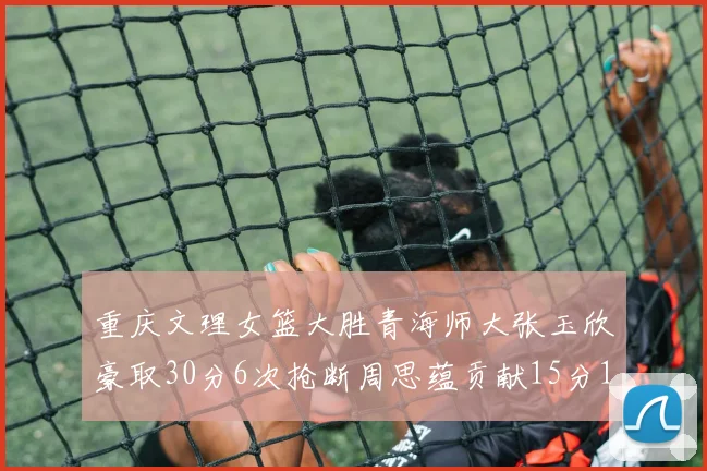 重庆文理女篮大胜青海师大张玉欣豪取30分6次抢断周思蕴贡献15分14篮板10助攻