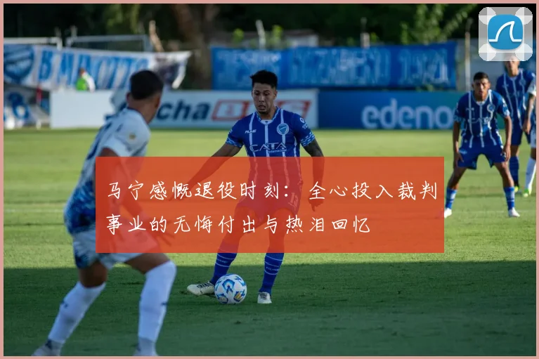 马宁感慨退役时刻：全心投入裁判事业的无悔付出与热泪回忆