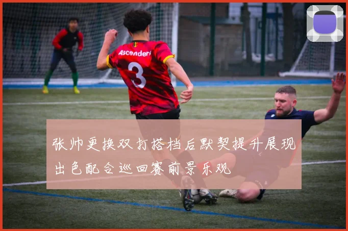 张帅更换双打搭档后默契提升展现出色配合巡回赛前景乐观