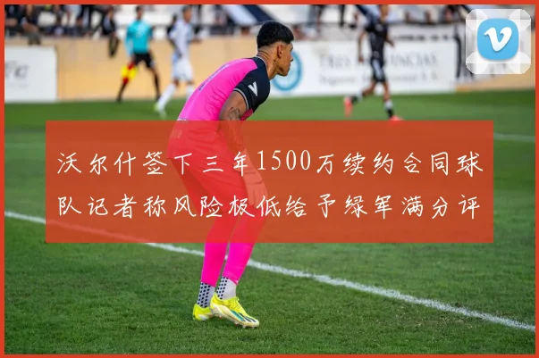 沃尔什签下三年1500万续约合同球队记者称风险极低给予绿军满分评价