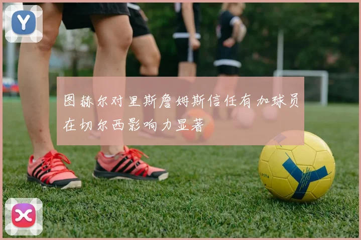 图赫尔对里斯詹姆斯信任有加球员在切尔西影响力显著