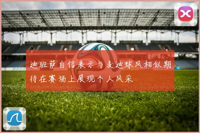 迪班萨自信表示与麦迪球风相似期待在赛场上展现个人风采