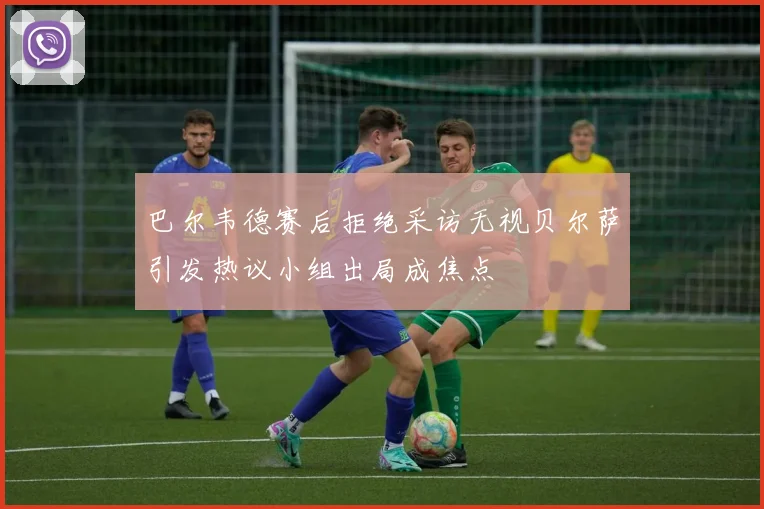 巴尔韦德赛后拒绝采访无视贝尔萨引发热议小组出局成焦点