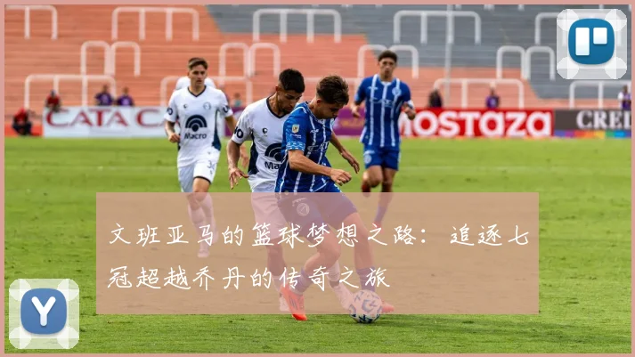 文班亚马的篮球梦想之路：追逐七冠超越乔丹的传奇之旅