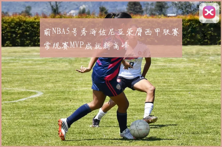 前NBA5号秀海佐尼亚荣膺西甲联赛常规赛MVP成就新高峰