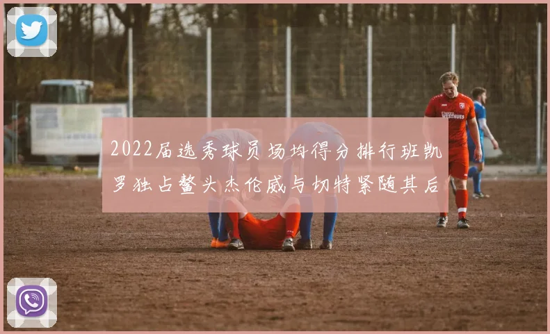 2022届选秀球员场均得分排行班凯罗独占鳌头杰伦威与切特紧随其后