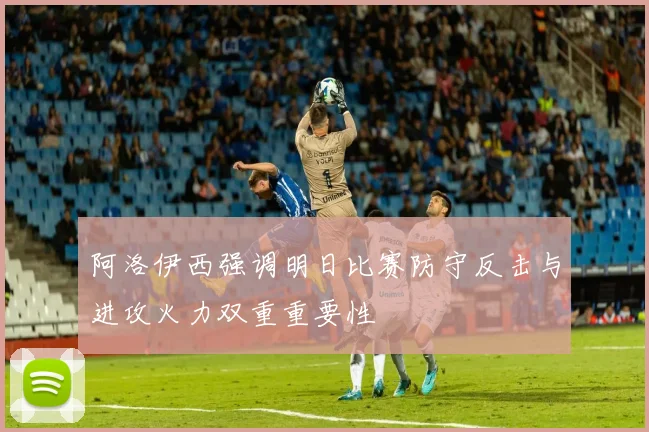阿洛伊西强调明日比赛防守反击与进攻火力双重重要性