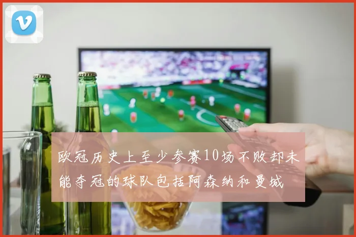 欧冠历史上至少参赛10场不败却未能夺冠的球队包括阿森纳和曼城