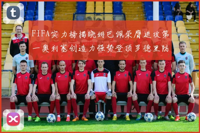 FIFA实力榜揭晓姆巴佩荣膺进攻第一奥利塞创造力强势登顶罗德里防守能力无可匹敌