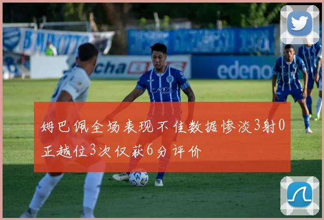 姆巴佩全场表现不佳数据惨淡3射0正越位3次仅获6分评价