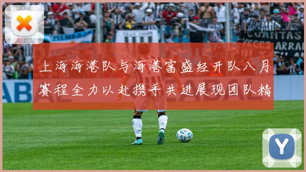 上海海港队与海港富盛经开队八月赛程全力以赴携手共进展现团队精神