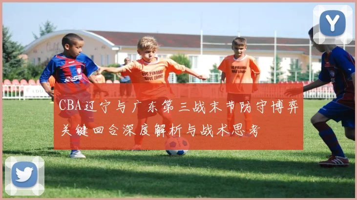 CBA辽宁与广东第三战末节防守博弈关键回合深度解析与战术思考